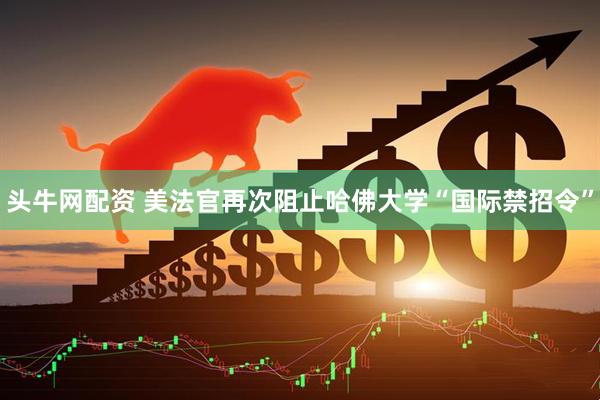 头牛网配资 美法官再次阻止哈佛大学“国际禁招令”