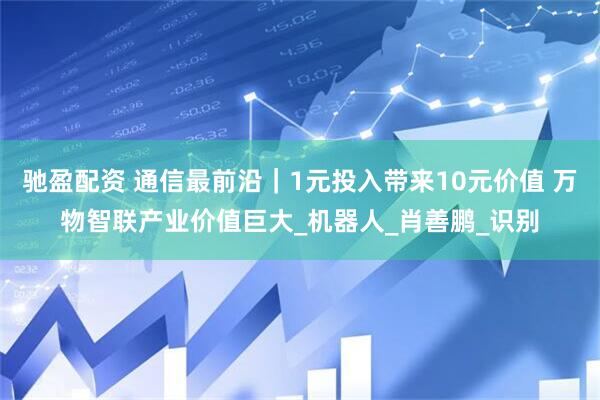 驰盈配资 通信最前沿｜1元投入带来10元价值 万物智联产业价值巨大_机器人_肖善鹏_识别