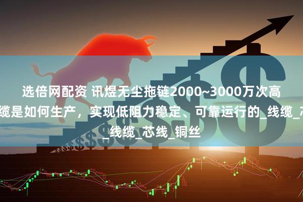 选倍网配资 讯煜无尘拖链2000~3000万次高柔运动电缆是如何生产，实现低阻力稳定、可靠运行的_线缆_芯线_铜丝