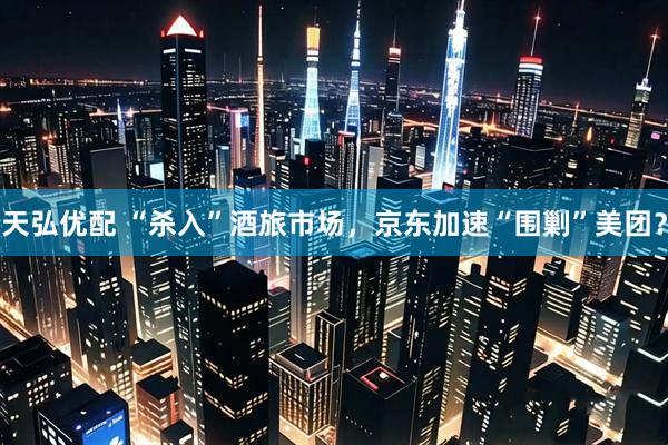 天弘优配 “杀入”酒旅市场，京东加速“围剿”美团？