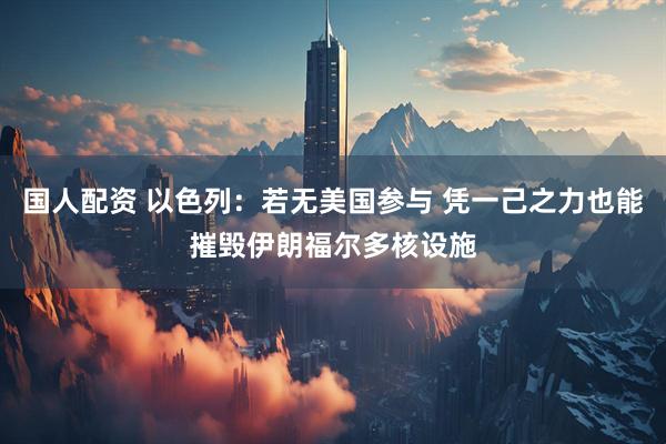 国人配资 以色列：若无美国参与 凭一己之力也能摧毁伊朗福尔多核设施