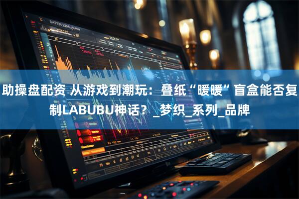 助操盘配资 从游戏到潮玩：叠纸“暖暖”盲盒能否复制LABUBU神话？_梦织_系列_品牌