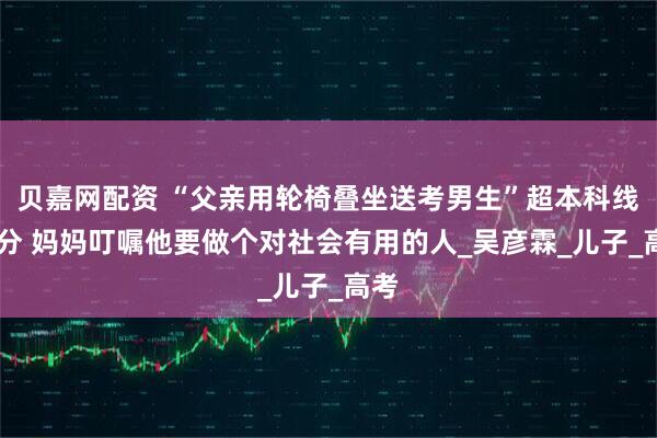 贝嘉网配资 “父亲用轮椅叠坐送考男生”超本科线30分 妈妈叮嘱他要做个对社会有用的人_吴彦霖_儿子_高考