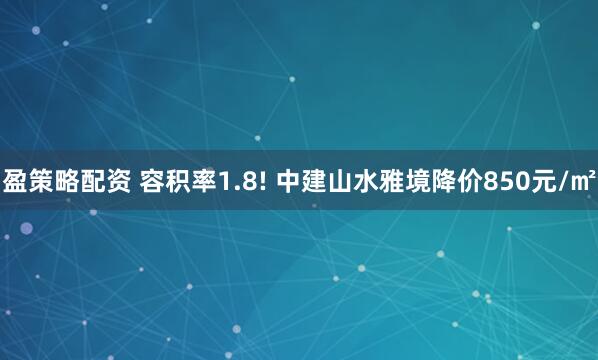 盈策略配资 容积率1.8! 中建山水雅境降价850元/㎡