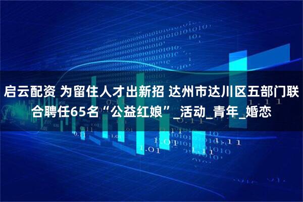 启云配资 为留住人才出新招 达州市达川区五部门联合聘任65名“公益红娘”_活动_青年_婚恋