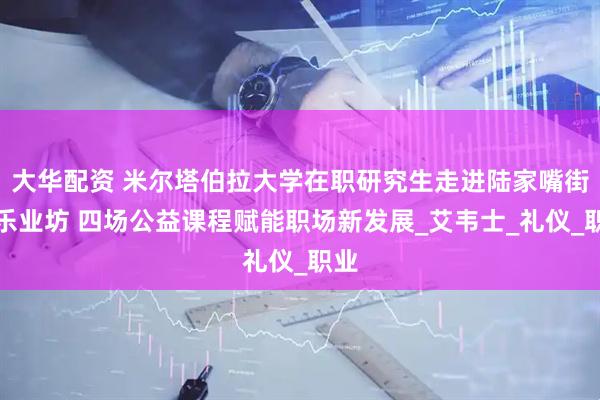 大华配资 米尔塔伯拉大学在职研究生走进陆家嘴街道乐业坊 四场公益课程赋能职场新发展_艾韦士_礼仪_职业
