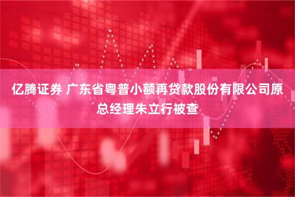 亿腾证券 广东省粤普小额再贷款股份有限公司原总经理朱立行被查