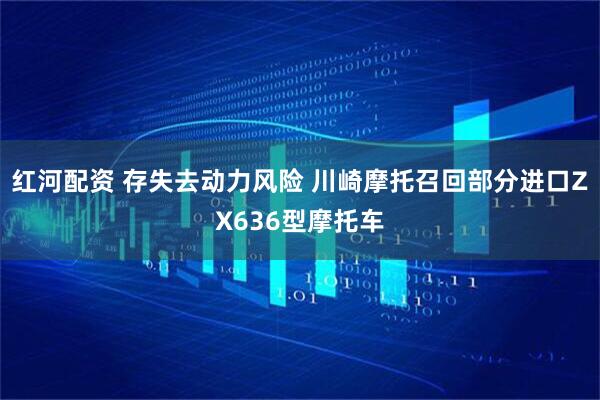 红河配资 存失去动力风险 川崎摩托召回部分进口ZX636型摩托车