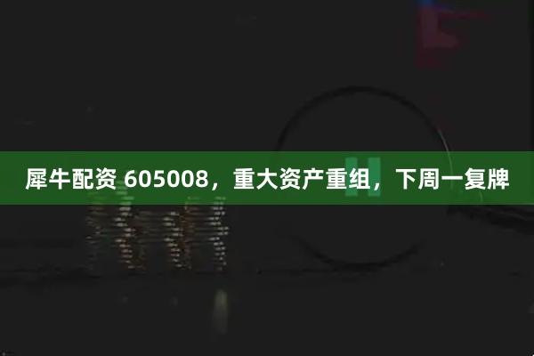 犀牛配资 605008，重大资产重组，下周一复牌