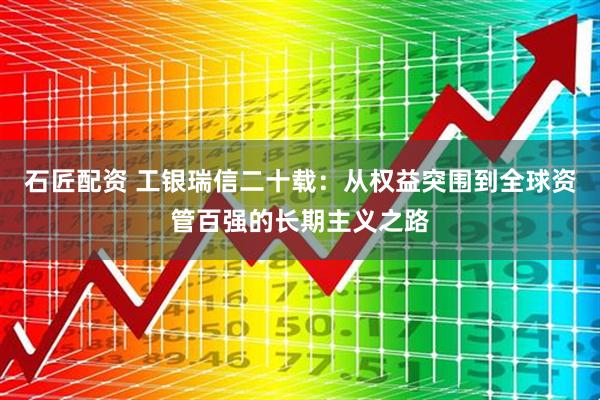 石匠配资 工银瑞信二十载：从权益突围到全球资管百强的长期主义之路