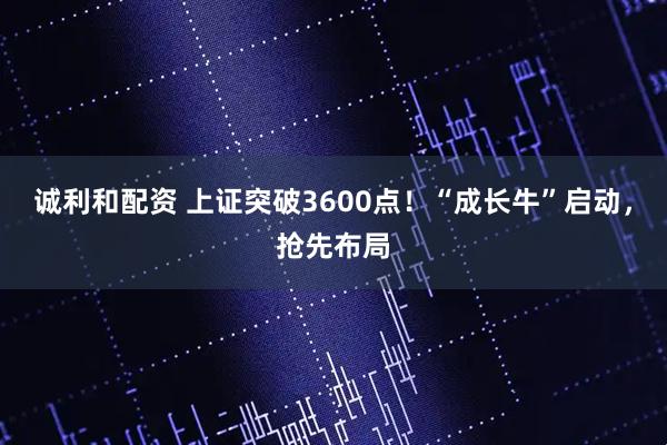 诚利和配资 上证突破3600点！“成长牛”启动，抢先布局
