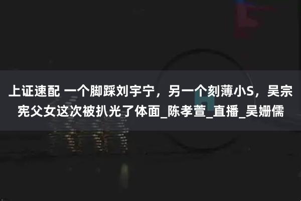 上证速配 一个脚踩刘宇宁，另一个刻薄小S，吴宗宪父女这次被扒光了体面_陈孝萱_直播_吴姗儒