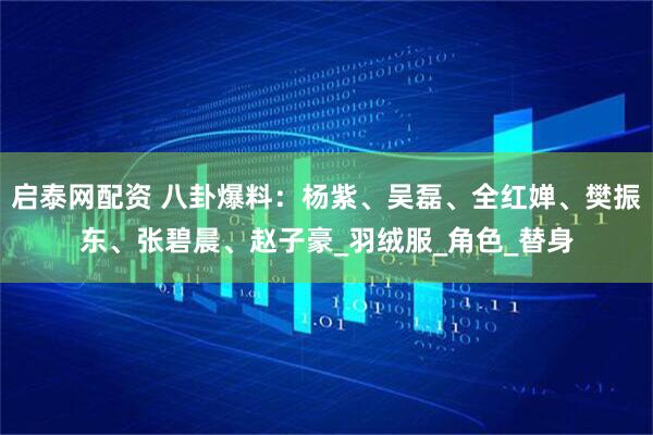 启泰网配资 八卦爆料：杨紫、吴磊、全红婵、樊振东、张碧晨、赵子豪_羽绒服_角色_替身