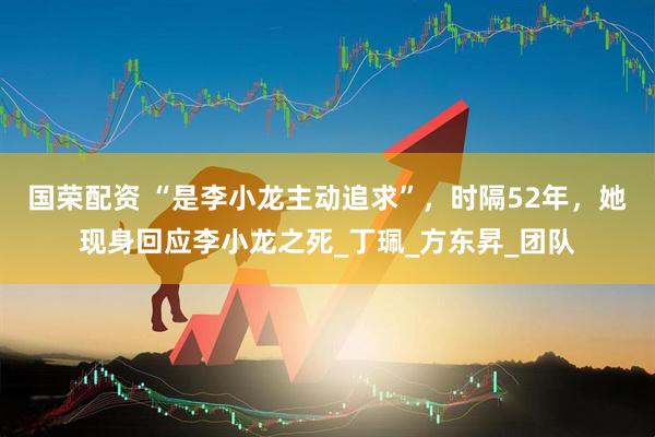 国荣配资 “是李小龙主动追求”，时隔52年，她现身回应李小龙之死_丁珮_方东昇_团队
