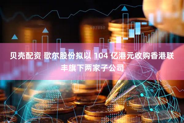 贝壳配资 歌尔股份拟以 104 亿港元收购香港联丰旗下两家子公司
