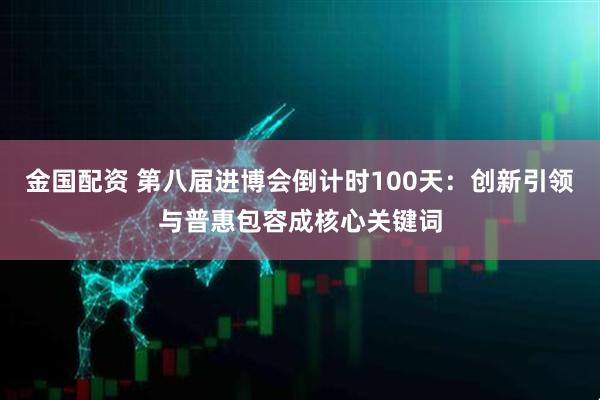金国配资 第八届进博会倒计时100天：创新引领与普惠包容成核心关键词