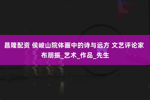 昌隆配资 侯峻山院体画中的诗与远方 文艺评论家 布朋振_艺术_作品_先生