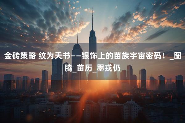 金砖策略 纹为天书——银饰上的苗族宇宙密码！_图腾_苗历_墨戎仍