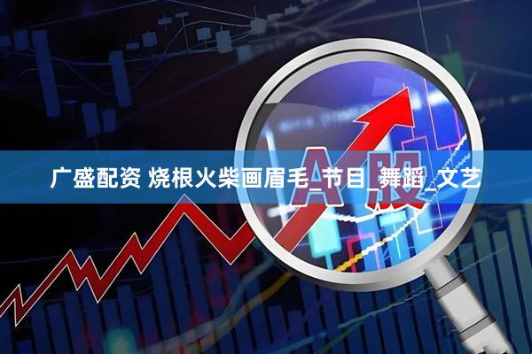 广盛配资 烧根火柴画眉毛_节目_舞蹈_文艺