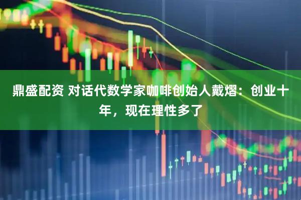 鼎盛配资 对话代数学家咖啡创始人戴熠：创业十年，现在理性多了
