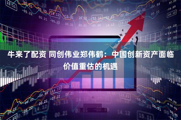牛来了配资 同创伟业郑伟鹤：中国创新资产面临价值重估的机遇