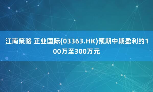 江南策略 正业国际(03363.HK)预期中期盈利约100万至300万元