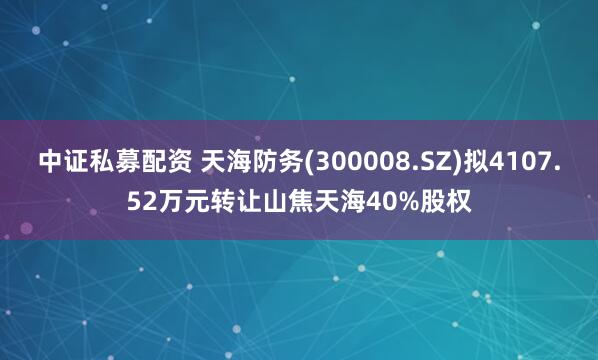 中证私募配资 天海防务(300008.SZ)拟4107.52万元转让山焦天海40%股权