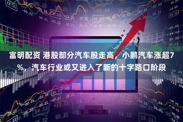 富明配资 港股部分汽车股走高，小鹏汽车涨超7%，汽车行业或又进入了新的十字路口阶段