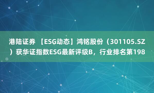 港陆证券 【ESG动态】鸿铭股份（301105.SZ）获华证指数ESG最新评级B，行业排名第198
