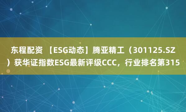 东程配资 【ESG动态】腾亚精工（301125.SZ）获华证指数ESG最新评级CCC，行业排名第315