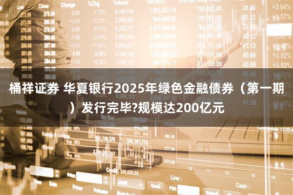 桶祥证券 华夏银行2025年绿色金融债券（第一期）发行完毕?规模达200亿元