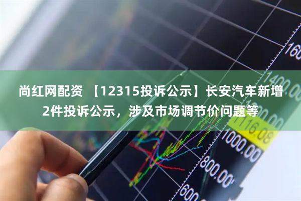 尚红网配资 【12315投诉公示】长安汽车新增2件投诉公示，涉及市场调节价问题等
