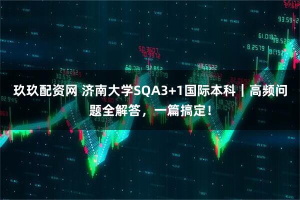 玖玖配资网 济南大学SQA3+1国际本科|高频问题全解答,一篇搞定!