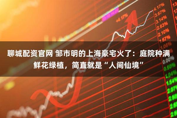 聊城配资官网 邹市明的上海豪宅火了：庭院种满鲜花绿植，简直就是“人间仙境”