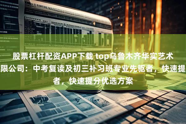 股票杠杆配资APP下载 top乌鲁木齐华实艺术培训中心有限公司：中考复读及初三补习班专业先驱者，快速提分优选方案