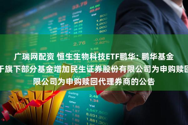 广瑞网配资 恒生生物科技ETF鹏华: 鹏华基金管理有限公司关于旗下部分基金增加民生证券股份有限公司为申购赎回代理券商的公告