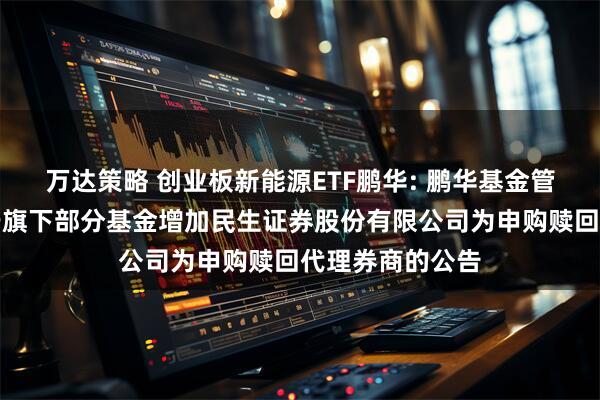 万达策略 创业板新能源ETF鹏华: 鹏华基金管理有限公司关于旗下部分基金增加民生证券股份有限公司为申购赎回代理券商的公告