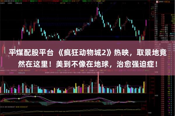 平煤配股平台 《疯狂动物城2》热映，取景地竟然在这里！美到不像在地球，治愈强迫症！