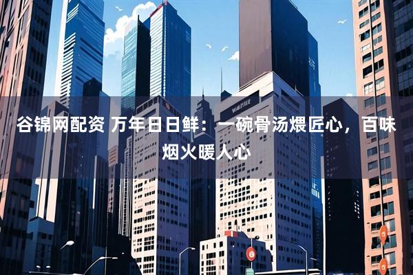 谷锦网配资 万年日日鲜：一碗骨汤煨匠心，百味烟火暖人心