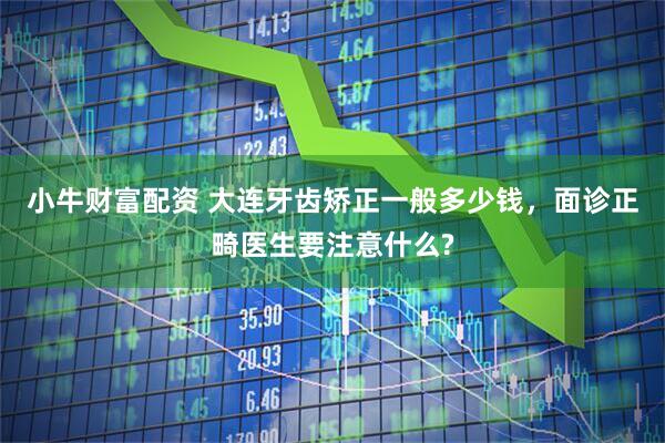小牛财富配资 大连牙齿矫正一般多少钱，面诊正畸医生要注意什么?