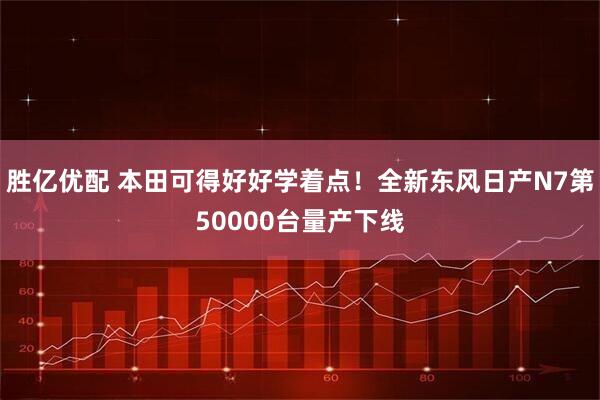 胜亿优配 本田可得好好学着点！全新东风日产N7第50000台量产下线