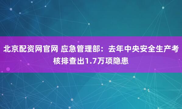 北京配资网官网 应急管理部：去年中央安全生产考核排查出1.7万项隐患