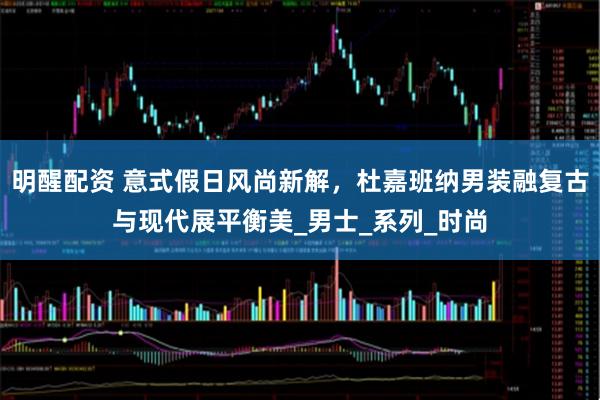 明醒配资 意式假日风尚新解，杜嘉班纳男装融复古与现代展平衡美_男士_系列_时尚