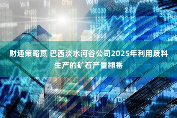 财通策略嬴 巴西淡水河谷公司2025年利用废料生产的矿石产量翻番