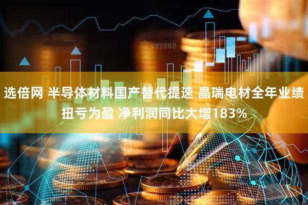 选倍网 半导体材料国产替代提速 晶瑞电材全年业绩扭亏为盈 净利润同比大增183%