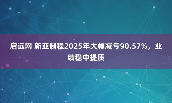 启远网 新亚制程2025年大幅减亏90.57%，业绩稳中提质